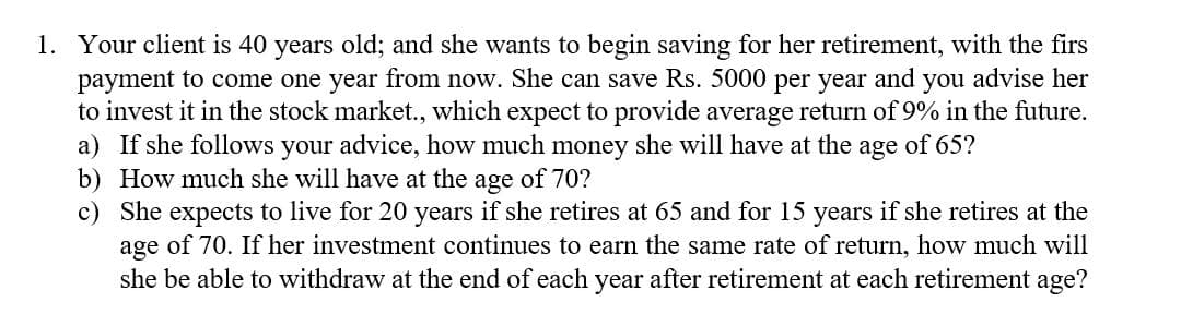 1. Your client is 40 years old; and she wants to begin saving for her retirement, with the firs
payment to come one year from now. She can save Rs. 5000 per year and
to invest it in the stock market., which expect to provide average return of 9% in the future.
a) If she follows your advice, how much money she will have at the age of 65?
b) How much she will have at the age of 70?
c) She expects to live for 20 years if she retires at 65 and for 15 years if she retires at the
age of 70. If her investment continues to earn the same rate of return, how much will
she be able to withdraw at the end of each year after retirement at each retirement age?
you advise her
