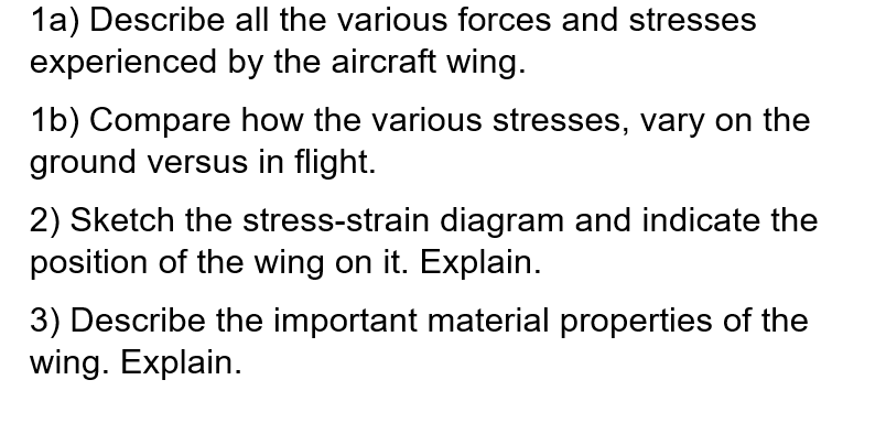 1a) Describe all the various forces and stresses
experienced by the aircraft wing.
1b) Compare how the various stresses, vary on the
ground versus in flight.
2) Sketch the stress-strain diagram and indicate the
position of the wing on it. Explain.
3) Describe the important material properties of the
wing. Explain.