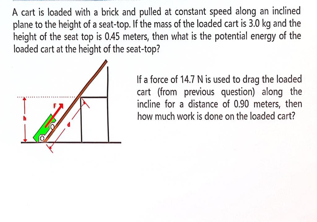 A cart is loaded with a brick and pulled at constant speed along an inclined
plane to the height of a seat-top. If the mass of the loaded cart is 3.0 kg and the
height of the seat top is 0.45 meters, then what is the potential energy of the
loaded cart at the height of the seat-top?
A
If a force of 14.7 N is used to drag the loaded
cart (from previous question) along the
incline for a distance of 0.90 meters, then
how much work is done on the loaded cart?