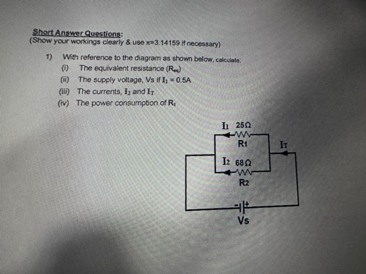 Short Answer Questions:
(Show your workings clearly & use x3,14159 if necessary)
With reference to the diagram as shown below, calculate.
The equivalent resistance (R.)
The supply voltage, Vs if I₁ = 0.5A
(ii) The currents. I, and Ir
(iv) The power consumption of R,
832 83² +²
I 250
R1
12 680
TW
Vs