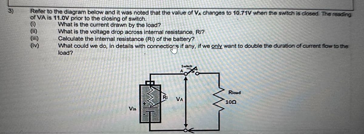 3)
Refer to the diagram below and it was noted that the value of VÀ changes to 10.71V when the switch is closed. The reading
of VA is 11.0V prior to the closing of switch.
What is the current drawn by the load?
What is the voltage drop across internal resistance, Ri?
Calculate the internal resistance (Ri) of the battery?
What could we do, in details with connection if any, if we only want to double the duration of current flow to the
load?
(iii)
(iv)
Ri
Switch
VA
M
Rload
100