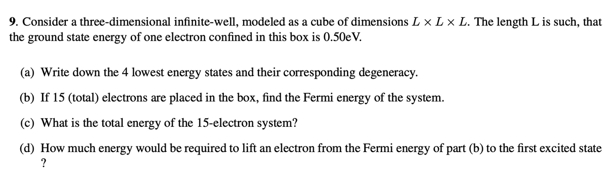 9. Consider a three-dimensional infinite-well, modeled as a cube of dimensions L × L × L. The length L is such, that
the ground state energy of one electron confined in this box is 0.50eV.
(a) Write down the 4 lowest energy states and their corresponding degeneracy.
(b) If 15 (total) electrons are placed in the box, find the Fermi energy of the system.
(c) What is the total energy of the 15-electron system?
(d) How much energy would be required to lift an electron from the Fermi energy of part (b) to the first excited state
?