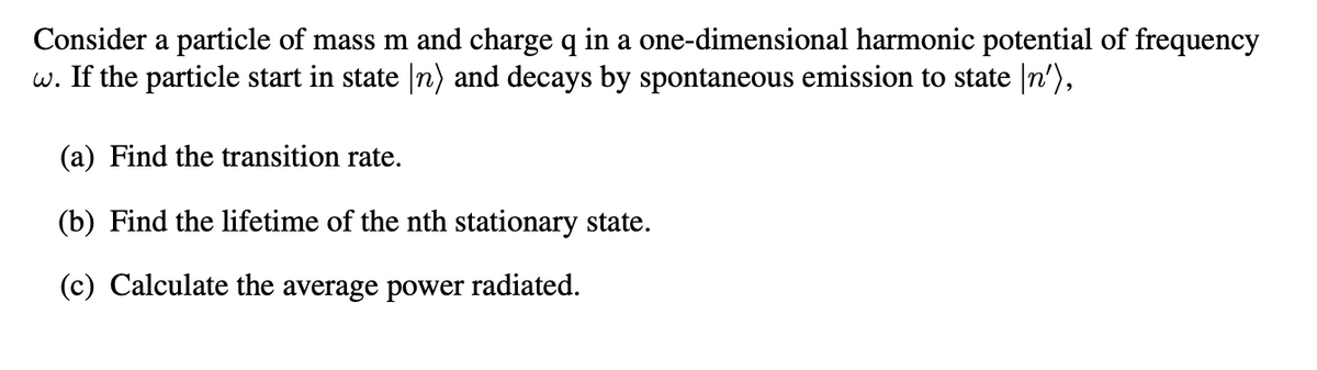 Consider a particle of mass m and charge q in a one-dimensional harmonic potential of frequency
w. If the particle start in state (n) and decays by spontaneous emission to state \n'),
(a) Find the transition rate.
(b) Find the lifetime of the nth stationary state.
(c) Calculate the average power radiated.