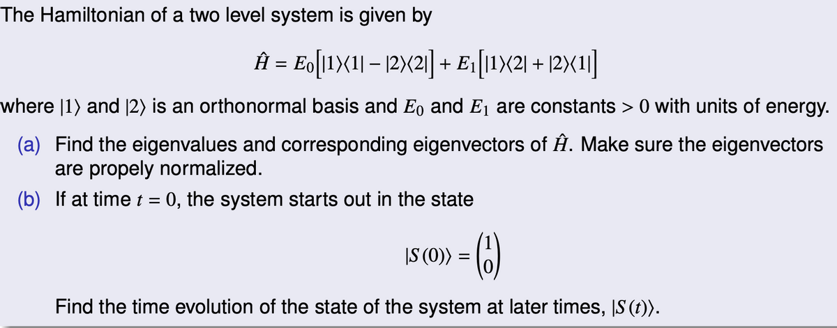 The Hamiltonian of a two level system is given by
Â = Eo[11X(1| − |2)(2|] + E₁[11X2| + |2X(1|]
where [1] and [2) is an orthonormal basis and Eo and E₁ are constants > 0 with units of energy.
(a) Find the eigenvalues and corresponding eigenvectors of Â. Make sure the eigenvectors
are propely normalized.
(b) If at time t = 0, the system starts out in the state
|S (0))
(6)
Find the time evolution of the state of the system at later times, IS (t)).
=