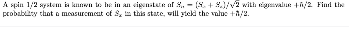 A spin 1/2 system is known to be in an eigenstate of Sn = (Sx+S₂)/√2 with eigenvalue +ħ/2. Find the
probability that a measurement of S in this state, will yield the value +ħ/2.
X