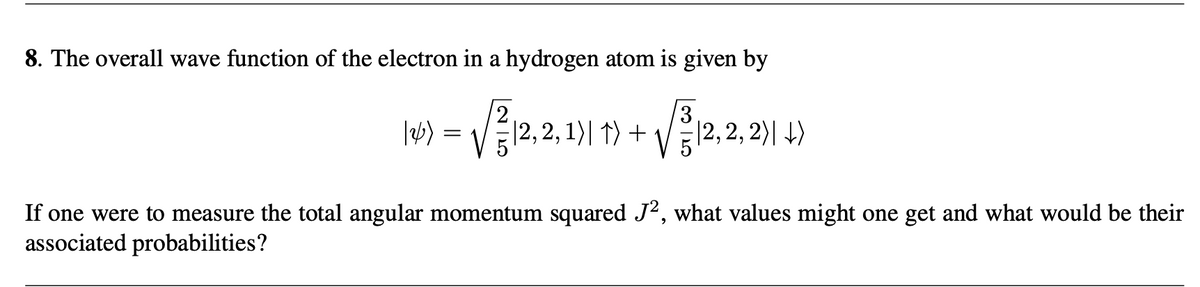 8. The overall wave function of the electron in a hydrogen atom is given by
2
3
|2)
=
·|2,2,1)| ↑) +
口
|2,2,2)|↓↓)
If one were to measure the total angular momentum squared J², what values might one get and what would be their
associated probabilities?
