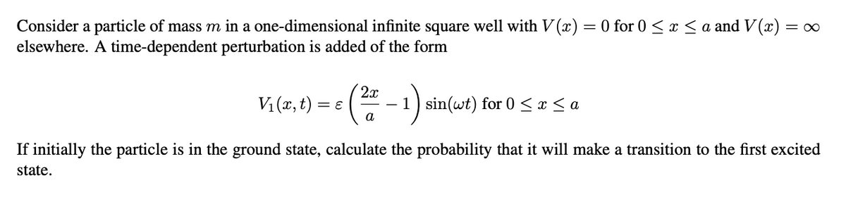 Consider a particle of mass m in a one-dimensional infinite square well with V(x) = 0 for 0 ≤ x ≤ a and V(x) =
elsewhere. A time-dependent perturbation is added of the form
2x
V₁(x,t) =
= ε
- 1 sin(wt) for 0 ≤ x ≤ a
a
= ∞
If initially the particle is in the ground state, calculate the probability that it will make a transition to the first excited
state.