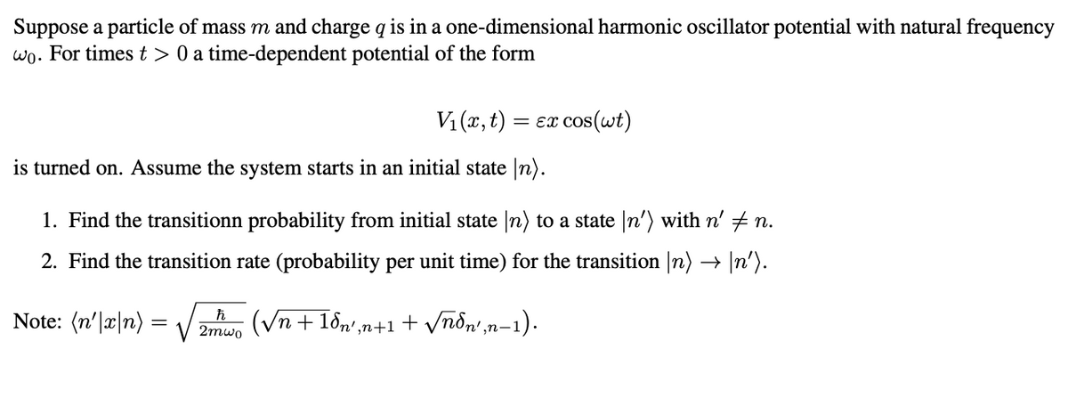 Suppose a particle of mass m and charge q is in a one-dimensional harmonic oscillator potential with natural frequency
wo. For times t > 0 a time-dependent potential of the form
V₁(x,t) = εx cos(wt)
is turned on. Assume the system starts in an initial state In).
1. Find the transitionn probability from initial state (n) to a state \n') with n' ‡ n.
2. Find the transition rate (probability per unit time) for the transition (n) → \n').
Note: (n'|x|n)=
=
ħ
2mwo
(√√n +18n',n+1 + √ñdn',n−1).
