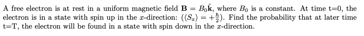=
A free electron is at rest in a uniform magnetic field B Bok, where Bo is a constant. At time t=0, the
electron is in a state with spin up in the x-direction: ((S) = +2). Find the probability that at later time
t=T, the electron will be found in a state with spin down in the x-direction.