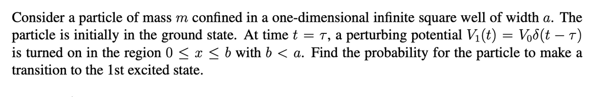 -
Consider a particle of mass m confined in a one-dimensional infinite square well of width a. The
particle is initially in the ground state. At time t = 7, a perturbing potential V₁ (t) = Vod(t − T)
is turned on in the region 0 ≤ x ≤ b with b < a. Find the probability for the particle to make a
transition to the 1st excited state.