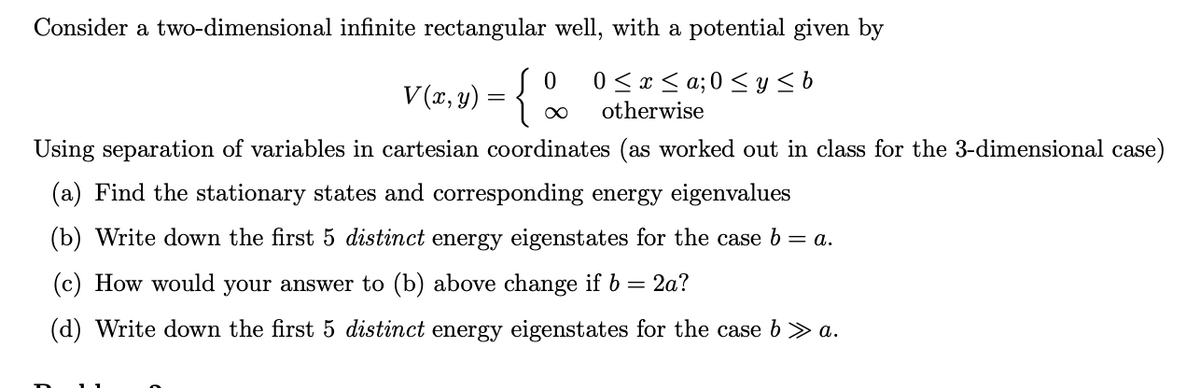 Consider a two-dimensional infinite rectangular well, with a potential given by
V (x, y) = {
0 0 ≤ x ≤ a; 0 ≤ y ≤b
otherwise
Using separation of variables in cartesian coordinates (as worked out in class for the 3-dimensional case)
:{%
Find the stationary states and corresponding energy eigenvalues
(b) Write down the first 5 distinct energy eigenstates for the case b = a.
How would your answer to (b) above change if b = 2a?
(d) Write down the first 5 distinct energy eigenstates for the case b » a.
