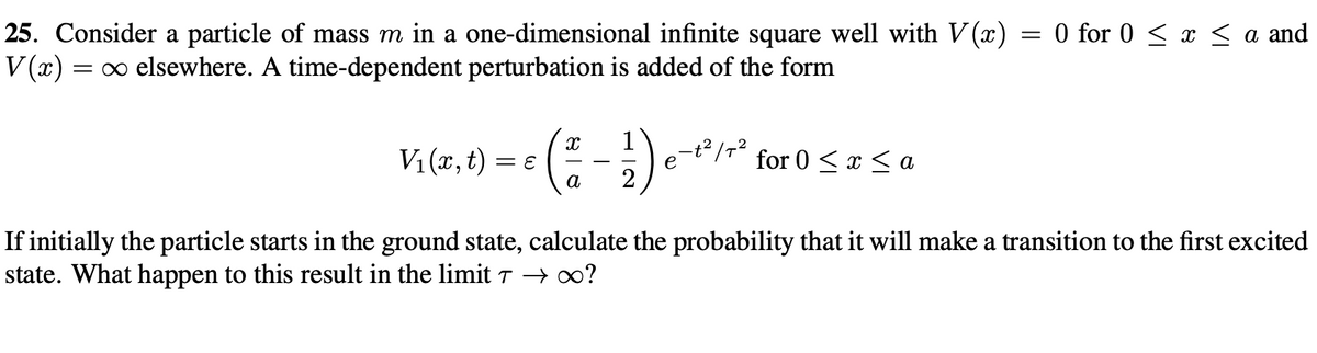 25. Consider a particle of mass m in a one-dimensional infinite square well with V (x) = 0 for 0 ≤ x ≤ a and
V(x) = ∞ elsewhere. A time-dependent perturbation is added of the form
V₁(x, t) = Ɛ
(
Xx 1
-
e
for 0 < x <a
a
If initially the particle starts in the ground state, calculate the probability that it will make a transition to the first excited
state. What happen to this result in the limit 7 → ∞?