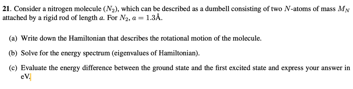 21. Consider a nitrogen molecule (N2), which can be described as a dumbell consisting of two N-atoms of mass MN
attached by a rigid rod of length a. For N2, a = 1.3Å.
(a) Write down the Hamiltonian that describes the rotational motion of the molecule.
(b) Solve for the energy spectrum (eigenvalues of Hamiltonian).
(c) Evaluate the energy difference between the ground state and the first excited state and express your answer in
eV.