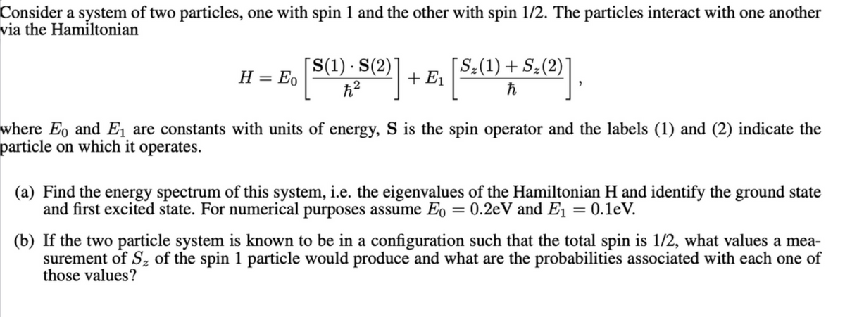Consider a system of two particles, one with spin 1 and the other with spin 1/2. The particles interact with one another
via the Hamiltonian
H = Eo [S(1). S(2)] + E₁ [ S:(1) + S. (2)]
ħ
"
where Eo and E₁ are constants with units of energy, S is the spin operator and the labels (1) and (2) indicate the
particle on which it operates.
(a) Find the energy spectrum of this system, i.e. the eigenvalues of the Hamiltonian H and identify the ground state
and first excited state. For numerical purposes assume Eo = 0.2eV and E₁ = 0.1eV.
(b) If the two particle system is known to be in a configuration such that the total spin is 1/2, what values a mea-
surement of S% of the spin 1 particle would produce and what are the probabilities associated with each one of
those values?