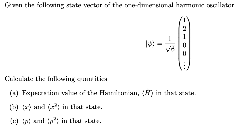 Given the following state vector of the one-dimensional harmonic oscillator
126)
=
1
√6
2
1
0
0
Calculate the following quantities
(a) Expectation value of the Hamiltonian, (Ĥ) in that state.
(b) (x) and (x²) in that state.
(c) (p) and (p²) in that state.