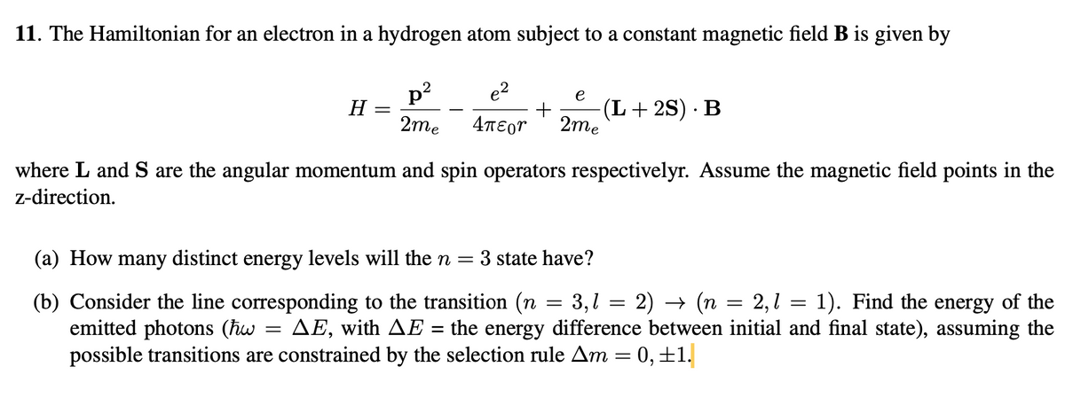 11. The Hamiltonian for an electron in a hydrogen atom subject to a constant magnetic field B is given by
H
=
e2
p²
2me Απεργ
e
+ (L+2S). B
2me
where L and S are the angular momentum and spin operators respectivelyr. Assume the magnetic field points in the
z-direction.
(a) How many distinct energy levels will the n = : 3 state have?
=
=
3,1
=
2) → (n
=
2,1
=
1). Find the energy of the
(b) Consider the line corresponding to the transition (n
emitted photons (hw AE, with AE = the energy difference between initial and final state), assuming the
possible transitions are constrained by the selection rule Am = 0,±1.