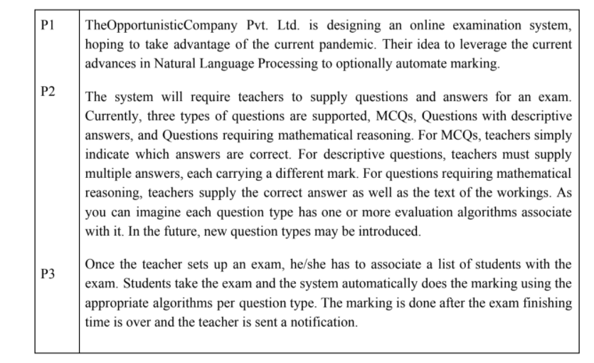 TheOpportunisticCompany Pvt. Ltd. is designing an online examination system,
hoping to take advantage of the current pandemic. Their idea to leverage the current
advances in Natural Language Processing to optionally automate marking.
P1
P2
The system will require teachers to supply questions and answers for an exam.
Currently, three types of questions are supported, MCQS, Questions with descriptive
answers, and Questions requiring mathematical reasoning. For MCQS, teachers simply
indicate which answers are correct. For descriptive questions, teachers must supply
multiple answers, each carrying a different mark. For questions requiring mathematical
reasoning, teachers supply the correct answer as well as the text of the workings. As
you can imagine each question type has one or more evaluation algorithms associate
with it. In the future, new question types may be introduced.
Once the teacher sets up an exam, he/she has to associate a list of students with the
exam. Students take the exam and the system automatically does the marking using the
P3
appropriate algorithms per question type. The marking is done after the exam finishing
time is over and the teacher is sent a notification.
