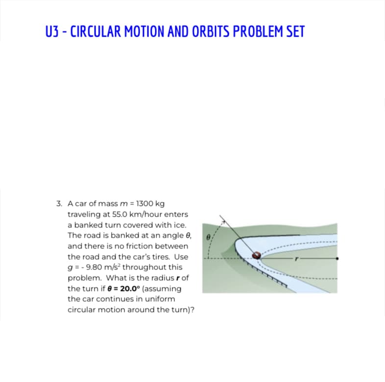 U3 - CIRCULAR MOTION AND ORBITS PROBLEM SET
3. A car of massm = 1300 kg
traveling at 55.0 km/hour enters
a banked turn covered with ice.
The road is banked at an angle 0,
and there is no friction between
the road and the car's tires. Use
g = - 9.80 m/s? throughout this
problem. What is the radius r of
the turn if e = 20.0° (assuming
the car continues in uniform
circular motion around the turn)?
