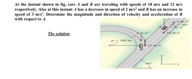 At the instant shown in fig, cars A and B are traveling with speeds of 18 m/s and 12 m/s
respectively. Also at this instant A has a decrease in speed of 2 m/s? and B has an increase in
speed of 3 m/s'. Determine the magnitude and direction of velocity and acceleration of B
with respect to A.
The solution
I8 m/s
100 m
g12 in
60
