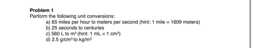Problem 1
Perform the following unit conversions:
a) 65 miles per hour to meters per second (hint: 1 mile = 1609 meters)
b) 25 seconds to centuries
c) 560 L to m3 (hint: 1 mL = 1 cm³)
d) 2.5 g/cm3 to kg/m3
