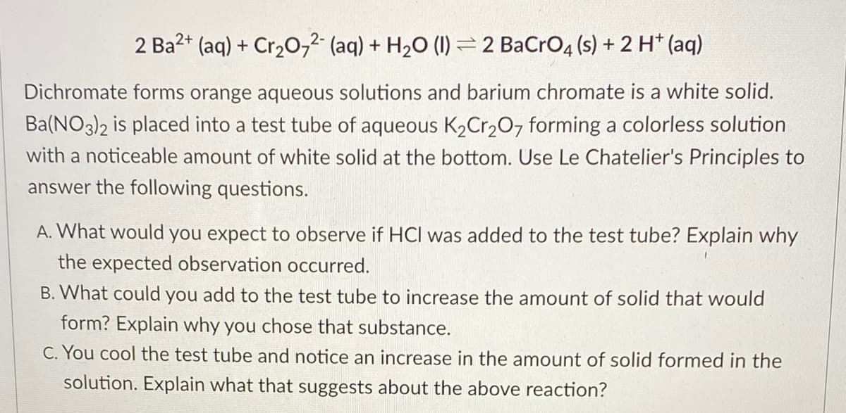 2 Ba2+ (aq) + Cr20,2 (aq) + H2O (I) 2 BaCro4 (s) + 2 H* (aq)
Dichromate forms orange aqueous solutions and barium chromate is a white solid.
Ba(NO3)2 is placed into a test tube of aqueous K2Cr207 forming a colorless solution
with a noticeable amount of white solid at the bottom. Use Le Chatelier's Principles to
answer the following questions.
A. What would you expect to observe if HC was added to the test tube? Explain why
the expected observation occurred.
B. What could you add to the test tube to increase the amount of solid that would
form? Explain why you chose that substance.
C. You cool the test tube and notice an increase in the amount of solid formed in the
solution. Explain what that suggests about the above reaction?
