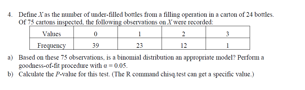 Define Yas the number of under-filled bottles from a filling operation in a carton of 24 bottles.
Of 75 cartons inspected, the following observations on X were recorded
4.
Values
Frequency
39
.3
12
Based on these 75 observations, is a binomial distribution an appropriate model? Perform a
goodness-of-fit procedure with a -0.05.
a)
b) Calculate the P-value for this test. (The R command chisq.test can get a specific value.)
