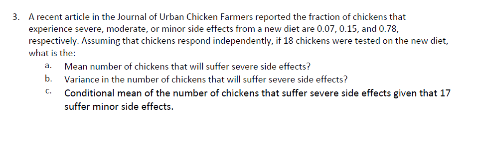 A recent article in the Journal of Urban Chicken Farmers reported the fraction of chickens that
experience severe, moderate, or minor side effects from a new diet are 0.07, 0.15, and 0.78
respectively. Assuming that chickens respond independently, if 18 chickens were tested on the new diet,
what is the:
3.
a. Mean number of chickens that will suffer severe side effects?
b. Variance in the number of chickens that will suffer severe side effects?
C.Conditional mean of the number of chickens that suffer severe side effects given that 17
suffer minor side effects.
