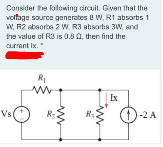 Consider the following circuit. Given that the
voltage source generates 8 W, R1 absorbs 1
W, R2 absorbs 2 W, R3 absorbs 3W, and
the value of R3 is 0.8 Q, then find the
current Ix. *
R1
Ix
Vst
R2.
R3.
t)-2 A
