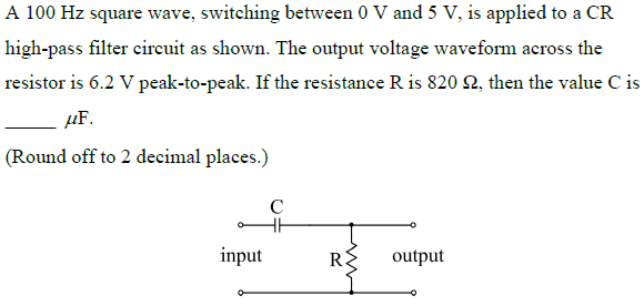 A 100 Hz square wave, switching between 0 V and 5 V, is applied to a CR
high-pass filter eireuit as shown. The output voltage waveform across the
resistor is 6.2 V peak-to-peak. If the resistance R is 820 2, then the value C is
µF.
(Round off to 2 decimal places.)
C
input
R:
output
