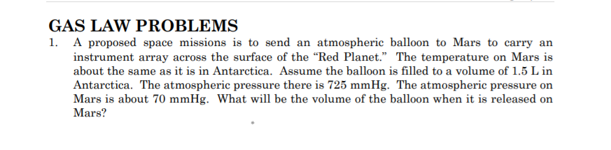 GAS LAW PROBLEMS
1. A proposed space missions is to send an atmospheric balloon to Mars to carry an
instrument array across the surface of the "Red Planet." The temperature on Mars is
about the same as it is in Antarctica. Assume the balloon is filled to a volume of 1.5 L in
Antarctica. The atmospheric pressure there is 725 mmHg. The atmospheric pressure on
Mars is about 70 mmHg. What will be the volume of the balloon when it is released on
Mars?
