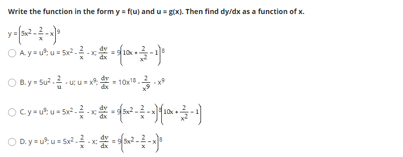Write the function in the form y = f(u) and u = g(x). Then find dy/dx as a function of x.
O A.y= u°, u = 5x? - - x - 4 10x-1
2
- X;
O B. y = 5u? - - u; u = x°: = 10x18 .
x9
u
dx
O C.y = u9: u = 5x2 . 2
X;
dx
D. y = u?, u = 5x2 -2 - x = 3x2 --
