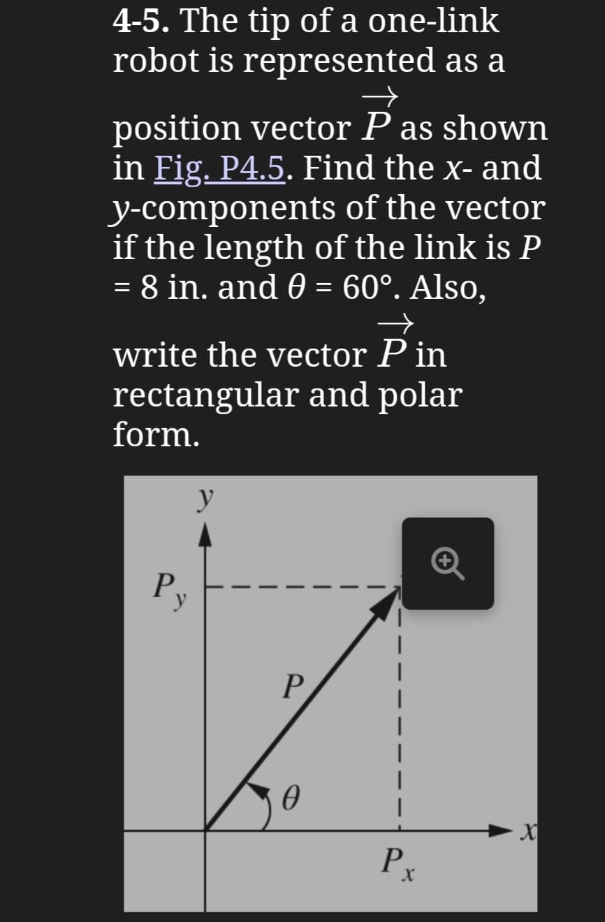 4-5. The tip of a one-link
robot is represented as a
→
position vector P as shown
in Fig. P4.5. Find the x- and
y-components of the vector
if the length of the link is P
= 8 in. and 0 = 60°. Also,
←
write the vector P in
rectangular and polar
form.
y
P
P
Ꮎ
Px
X