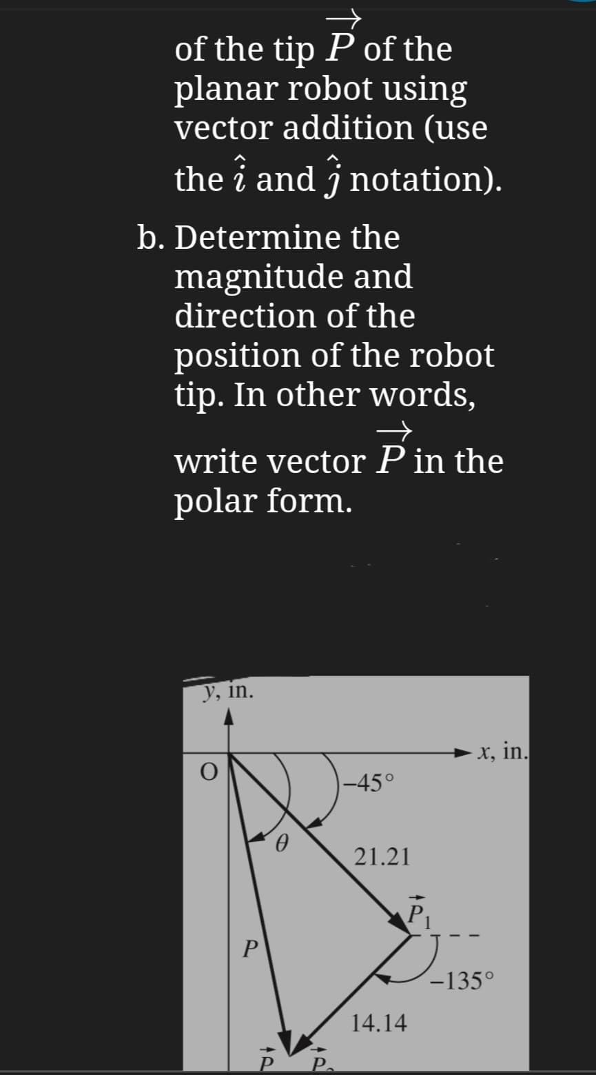 of the tip P of the
planar robot using
vector addition (use
the ↑ and ĵ notation).
b. Determine the
magnitude and
direction of the
position of the robot
tip. In other words,
→
write vector P in the
polar form.
y, in.
C
P
܂
-45°
· x, in.
21.21
14.14
P₁
-135°