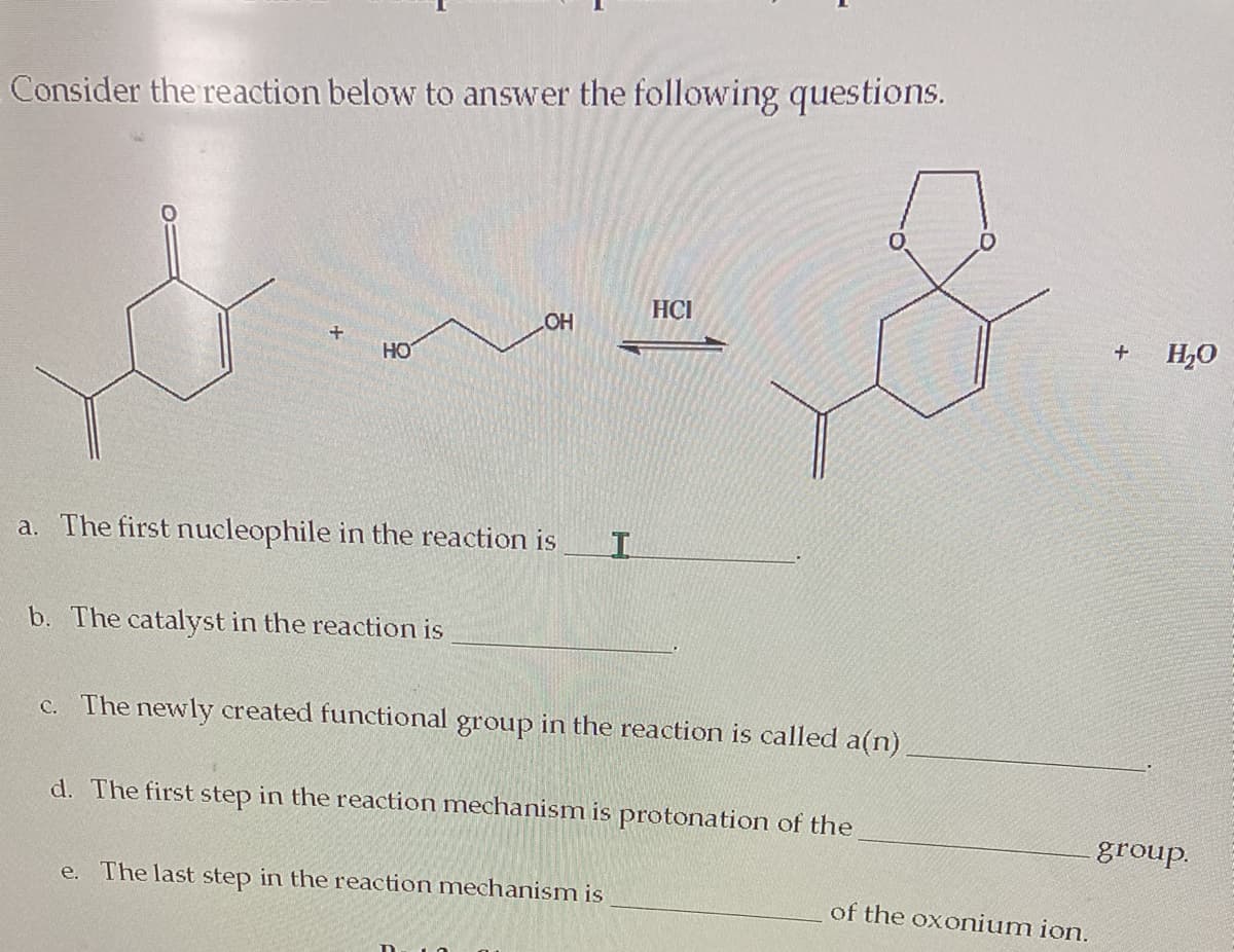 Consider the reaction below to answer the following questions.
HÇI
HO
H,0
HO
a. The first nucleophile in the reaction is
b. The catalyst in the reaction is
c. The newly created functional group in the reaction is called a(n)
d. The first step in the reaction mechanism is protonation of the
group.
e.
The last step in the reaction mechanism is
of the oxonium ion.
