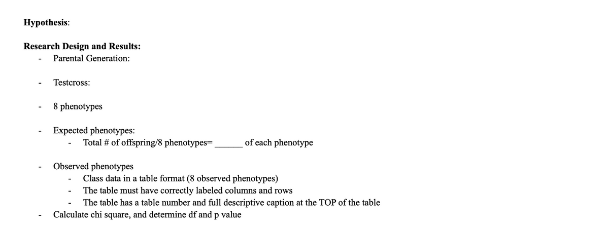 Нуpothesis:
Research Design and Results:
Parental Generation:
Testcross:
8 phenotypes
Expected phenotypes:
Total # of offspring/8 phenotypes=.
of each phenotype
Observed phenotypes
Class data in a table format (8 observed phenotypes)
The table must have correctly labeled columns and rows
The table has a table number and full descriptive caption at the TOP of the table
Calculate chi square, and determine df and p value
