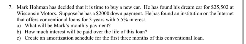 7. Mark Hohman has decided that it is time to buy a new car. He has found his dream car for $25,502 at
Wisconsin Motors. Suppose he has a $2000 down payment. He has found an institution on the Internet
that offers conventional loans for 3 years with 5.5% interest.
a) What will be Mark's monthly payment?
b) How much interest will be paid over the life of this loan?
c) Create an amortization schedule for the first three months of this conventional loan.
