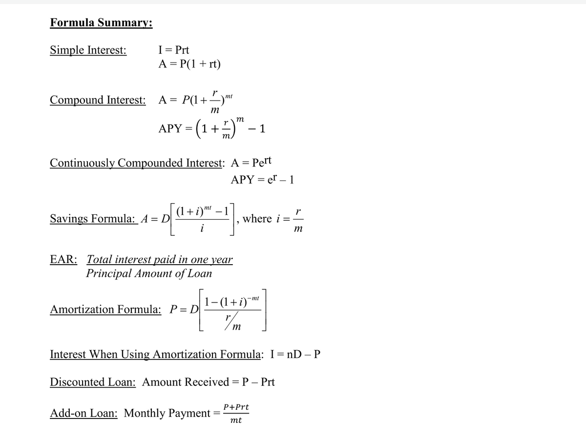 Formula Summary:
Simple Interest:
I= Prt
A = P(1+ rt)
r
Compound Interest:
A = P(1+-)"
m
APY = (1+)" – 1
m
Continuously Compounded Interest: A = Pert
APY = er – 1
mt
(1+i)"
Savings Formula: A = D
where i
m
EAR: Total interest paid in one year
Principal Amount of Loan
1- (1+i)
-mt
Amortization Formula: P= D
m
Interest When Using Amortization Formula: I= nD– P
Discounted Loan: Amount Received = P – Prt
P+Prt
Add-on Loan: Monthly Payment
mt
