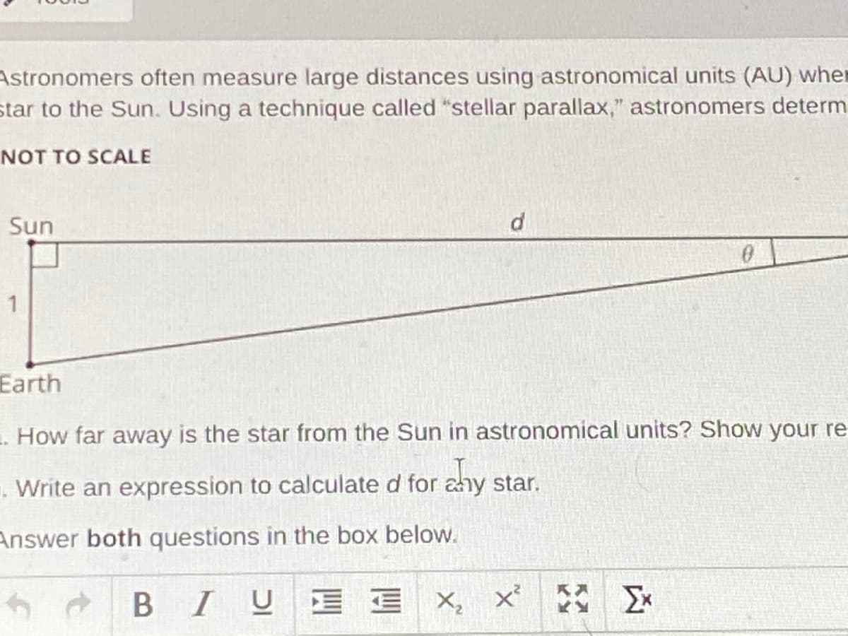 Astronomers often measure large distances using astronomical units (AU) whe
star to the Sun. Using a technique called "stellar parallax," astronomers determ
NOT TO SCALE
Sun
Earth
. How far away is the star from the Sun in astronomical units? Show your re
. Write an expression to calculate d for ahy star.
Answer both questions in the box below.
BIUE E
三 x,x
