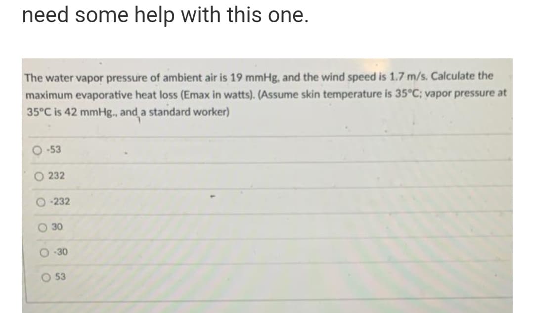need some help with this one.
The water vapor pressure of ambient air is 19 mmHg, and the wind speed is 1.7 m/s. Calculate the
maximum evaporative heat loss (Emax in watts). (Assume skin temperature is 35°C; vapor pressure at
35°C is 42 mmHg., and a standard worker)
-53
O 232
O 232
O 30
O -30
O 53
