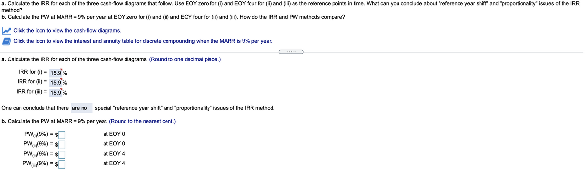 a. Calculate the IRR for each of the three cash-flow diagrams that follow. Use EOY zero for (i) and EOY four for (ii) and (iii) as the reference points in time. What can you conclude about "reference year shift" and "proportionality" issues of the IRR
method?
b. Calculate the PW at MARR=9% per year at EOY zero for (i) and (ii) and EOY four for (ii) and (iii). How do the IRR and PW methods compare?
%3D
Click the icon to view the cash-flow diagrams.
Click the icon to view the interest and annuity table for discrete compounding when the MARR is 9% per year.
.... .
a. Calculate the IRR for each of the three cash-flow diagrams. (Round to one decimal place.)
IRR for (i)
= 15.9 %
IRR for (ii) = 15.9 %
IRR for (iii) = 15.9 %
%3D
One can conclude that there are no
special "reference year shift" and "proportionality" issues of the IRR method.
b. Calculate the PW at MARR= 9% per year. (Round to the nearest cent.)
PWO(9%) = $
at EOY 0
PW,
Vi)(9%) = $|
at EOY O
Vi)(9%) = $
PW(i)(9%) = $
PW,
at EOY 4
at EOY 4
