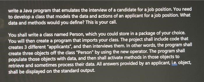 write a Java program that emulates the interview of a candidate for a job position. You need
to develop a class that models the data and actions of an applicant for a job position. What
data and methods would you define? This is your call.
You shall write a class named Person, which you could store in a package of your choice.
You will then create a program that imports your class. The project shall include code that
creates 3 different "applicants", and then interviews them. In other words, the program shall
create three objects off the class "Person" by using the new operator. The program shall
populate those objects with data, and then shall activate methods in those objects to
retrieve and sometimes process their data. All answers provided by an applicant, i.e. object,
shall be displayed on the standard output.