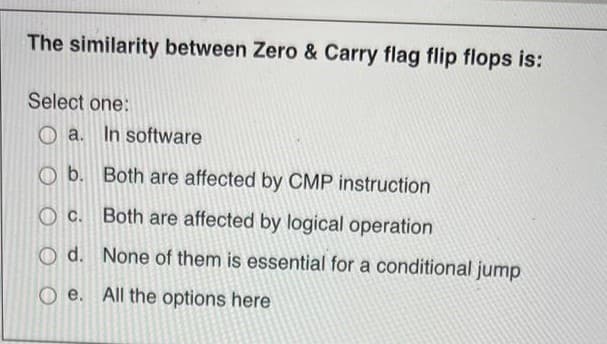 The similarity between Zero & Carry flag flip flops is:
Select one:
a. In software
Ob. Both are affected by CMP instruction
Oc.
Both are affected by logical operation
O d.
None of them is essential for a conditional jump
Oe. All the options here