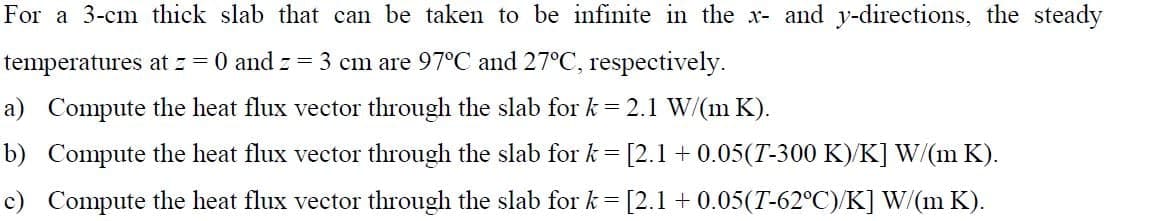 For a 3-cm thick slab that can be taken to be infinite in the x- and y-directions, the steady
temperatures at z = 0 and == 3 cm are 97°C and 27°C, respectively.
a) Compute the heat flux vector through the slab for k= 2.1 W/(m K).
b) Compute the heat flux vector through the slab for k= [2.1 +0.05(T-300 K)/K] W/(m K).
c) Compute the heat flux vector through the slab for k = [2.1 +0.05(T-62°C)/K] W/(m K).