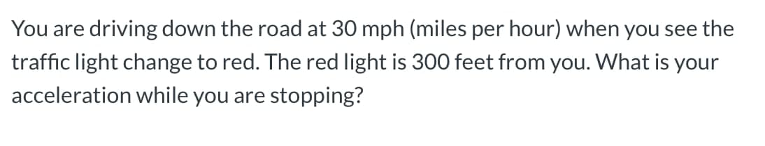 You are driving down the road at 30 mph (miles per hour) when you see the
traffic light change to red. The red light is 300 feet from you. What is your
acceleration while you are stopping?