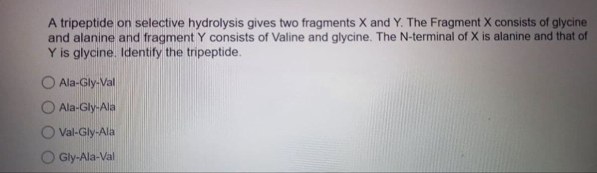 A tripeptide on selective hydrolysis gives two fragments X and Y. The Fragment X consists of glycine
and alanine and fragment Y consists of Valine and glycine. The N-terminal of X is alanine and that of
Y is glycine. Identify the tripeptide.
Ala-Gly-Val
Ala-Gly-Ala
Val-Gly-Ala
Gly-Ala-Val
