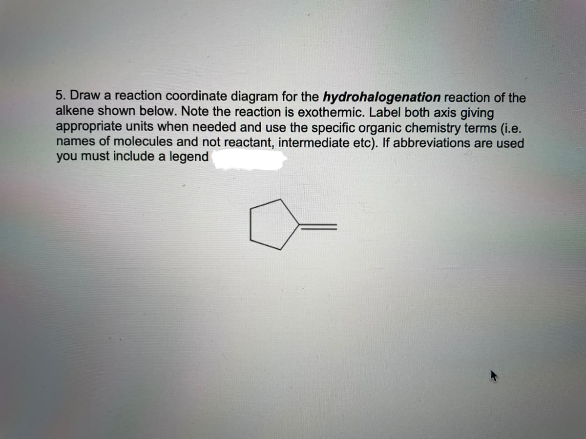 5. Draw a reaction coordinate diagram for the hydrohalogenation reaction of the
alkene shown below. Note the reaction is exothermic. Label both axis giving
appropriate units when needed and use the specific organic chemistry terms (i.e.
names of molecules and not reactant, intermediate etc). If abbreviations are used
you must include a legend
