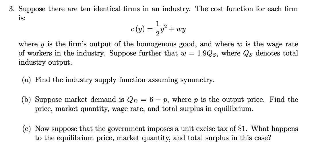 3. Suppose there are ten identical firms in an industry. The cost function for each firm
is:
1
2
c (y) = y² + wy
where y is the firm's output of the homogenous good, and where w is the wage rate
of workers in the industry. Suppose further that w = 1.9Qs, where Qs denotes total
industry output.
(a) Find the industry supply function assuming symmetry.
(b) Suppose market demand is Qp = 6 - p, where p is the output price. Find the
price, market quantity, wage rate, and total surplus in equilibrium.
(c) Now suppose that the government imposes a unit excise tax of $1. What happens
to the equilibrium price, market quantity, and total surplus in this case?