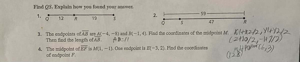 Find QS. Explain how you found your answer.
1.
Q
12
R
19
S
2.
59
Q
S
47
R
3. The endpoints of AB are A(-4, -8) and B(-1, 4). Find the coordinates of the midpoint M. 1+2/2, Y+Y2/2
Then find the length of AB.
AB=/1
4. The midpoint of EF is M(1, -1). One endpoint is E(-3, 2). Find the coordinates
of endpoint F.
(2010/2, -1/2)
mid Pará (6,3)