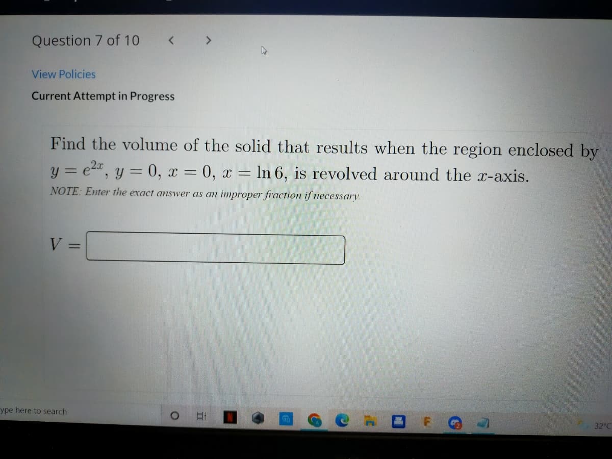 Question 7 of 10
<>
View Policies
Current Attempt in Progress
Find the volume of the solid that results when the region enclosed by
y = e2", y = 0, x = 0, x = In 6, is revolved around the x-axis.
NOTE: Enter the exact answer as an improper fraction if necessary.
V =
%3D
ype here to search
32 C
