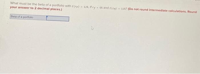 =
What must be the beta of a portfolio with E(rp) 12%, if ry = 6% and E(PM) 11%? (Do not round intermediate calculations. Round
your answer to 2 decimal places.)
Beta of a portfolio